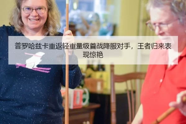 普罗哈兹卡重返轻重量级首战降服对手，王者归来表现惊艳