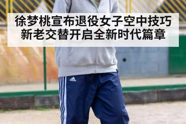 徐梦桃宣布退役女子空中技巧新老交替开启全新时代篇章