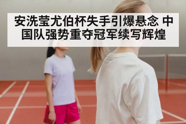 安洗莹尤伯杯失手引爆悬念 中国队强势重夺冠军续写辉煌