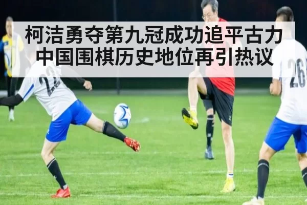 柯洁勇夺第九冠成功追平古力中国围棋历史地位再引热议